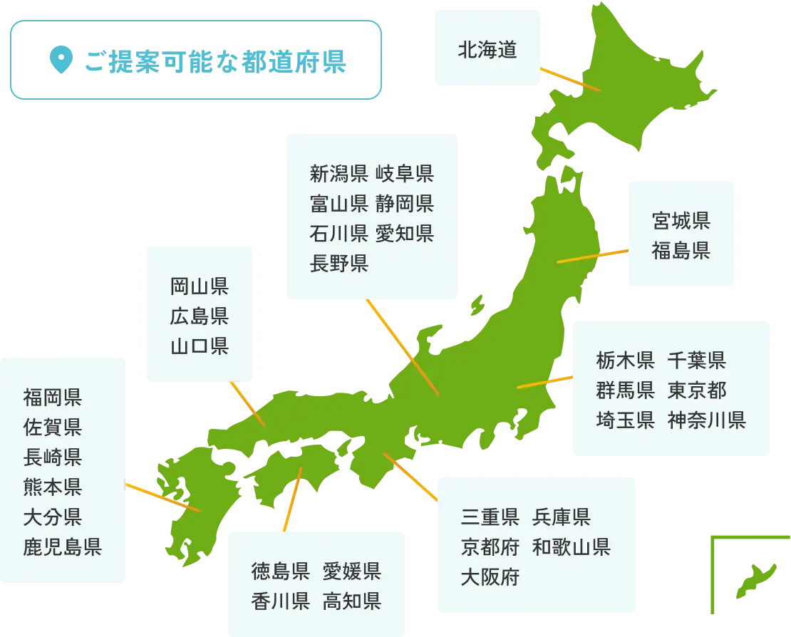 ご提案可能な都道府県 北海道 宮城県 福島県 栃木県 千葉県 群馬県 東京都 埼玉県 神奈川県 新潟県 岐阜県 富山県 静岡県 石川県 愛知県 長野県 三重県 兵庫県 京都府 和歌山県 大阪府 岡山県 広島県 山口県 徳島県 愛媛県 香川県 高知県 福岡県 佐賀県 長崎県 熊本県 大分県 鹿児島県